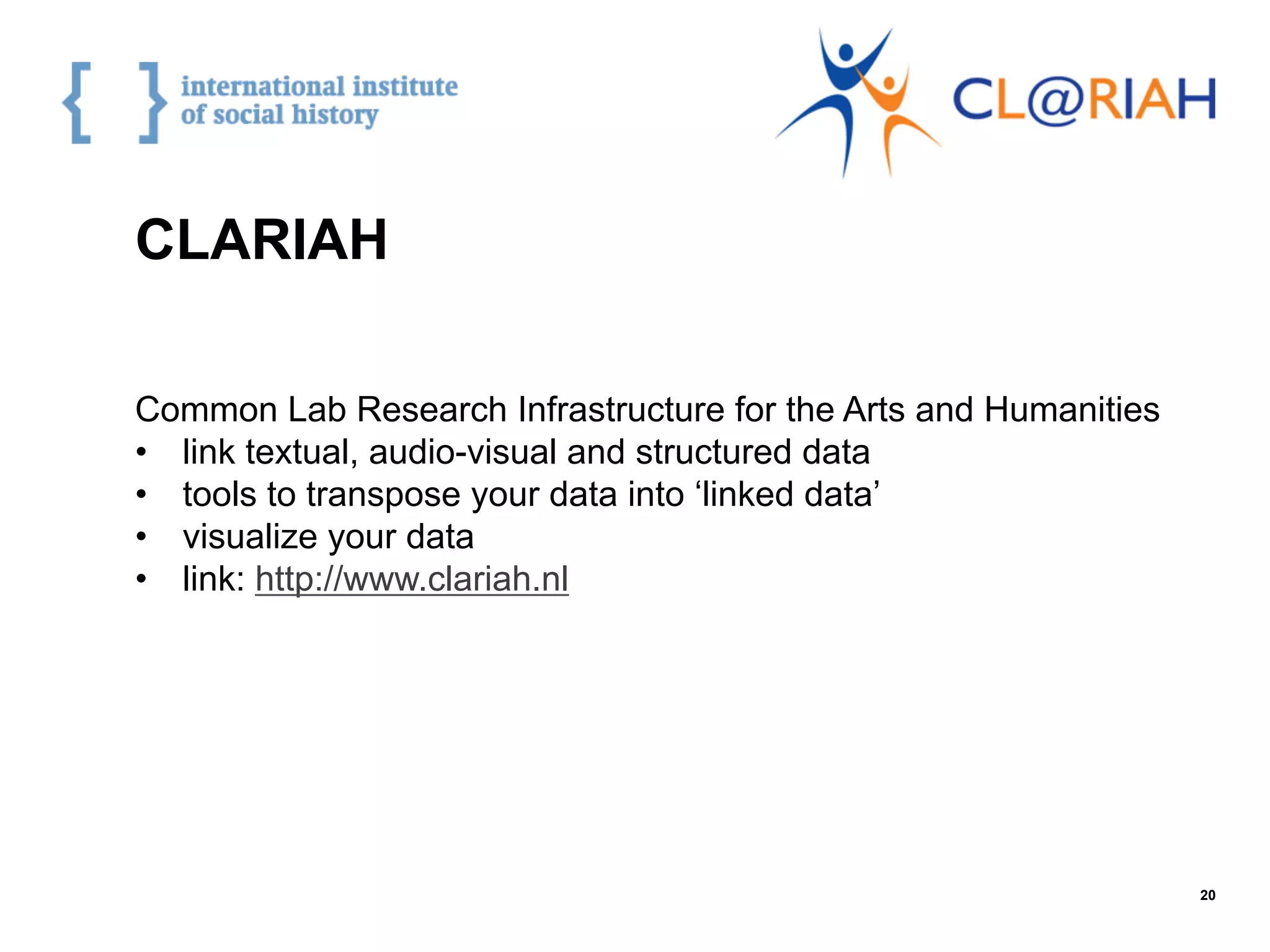 20
Common Lab Research Infrastructure for the Arts and Humanities
•  link textual, audio-visual and structured data
•  tools to transpose your data into ‘linked data’
•  visualize your data
•  link: http://www.clariah.nl
CLARIAH
 