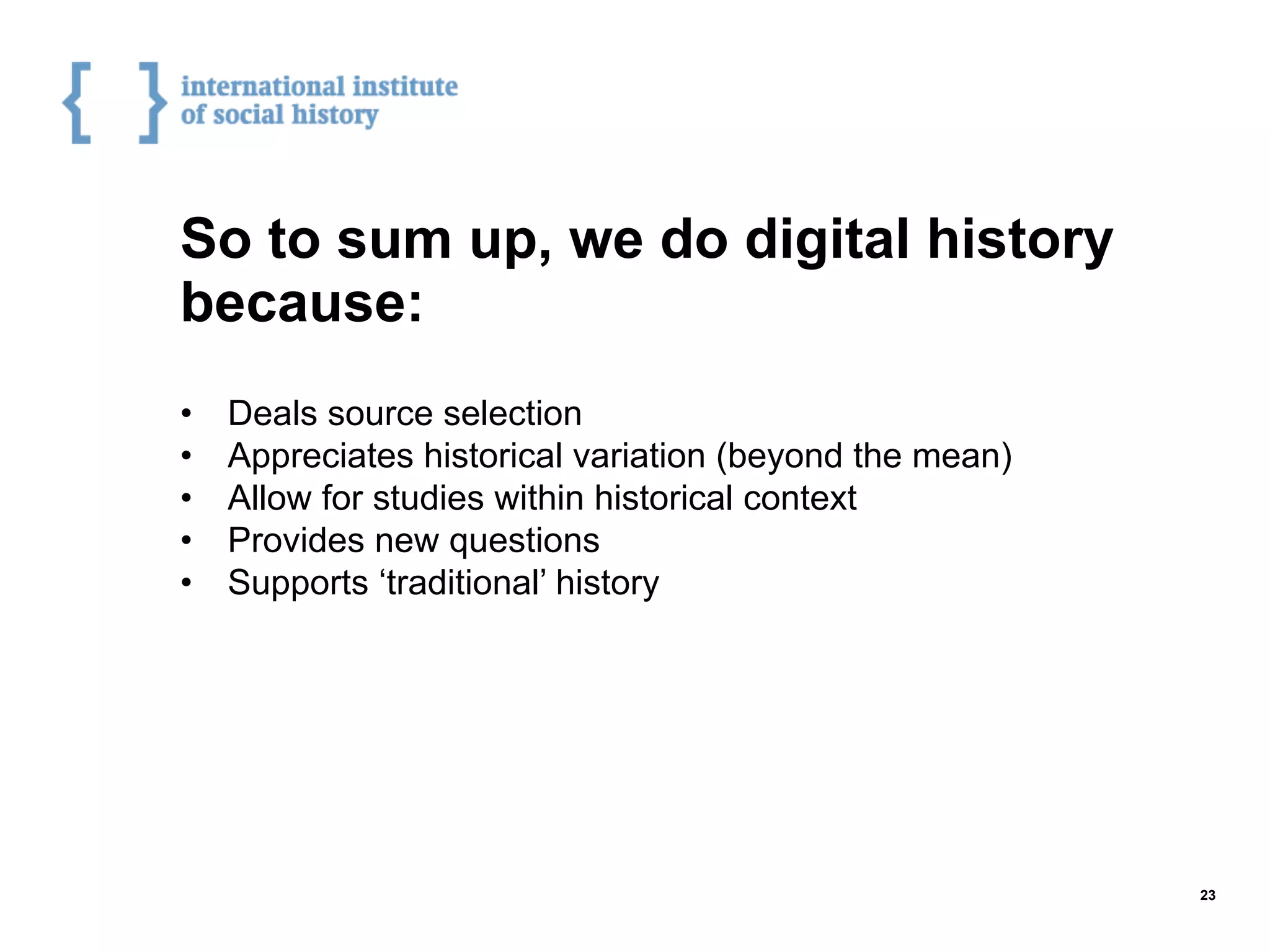 So to sum up, we do digital history
because:
•  Deals source selection
•  Appreciates historical variation (beyond the mean)
•  Allow for studies within historical context
•  Provides new questions
•  Supports ‘traditional’ history
23
 