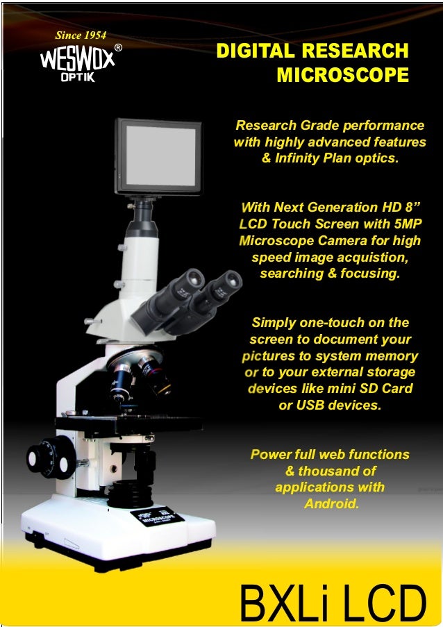 DIGITAL RESEARCH
MICROSCOPE
®
Since 1954
BXLi LCD
Research Grade performance
with highly advanced features
& Infinity Plan optics.
With Next Generation HD 8”
LCD Touch Screen with 5MP
Microscope Camera for high
speed image acquistion,
searching & focusing.
Simply one-touch on the
screen to document your
pictures to system memory
or to your external storage
devices like mini SD Card
or USB devices.
Power full web functions
& thousand of
applications with
Android.
BXLi LCD
 