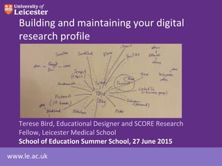 www.le.ac.uk
Building and maintaining your digital
research profile
Terese Bird, Educational Designer and SCORE Research
Fellow, Leicester Medical School
School of Education Summer School, 27 June 2015
 