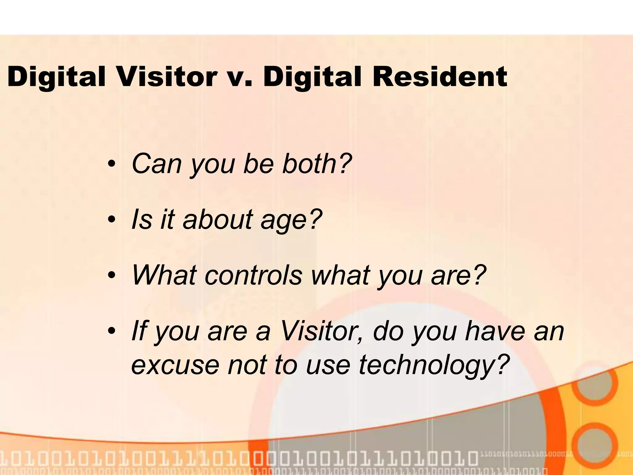 • Can you be both?
• Is it about age?
• What controls what you are?
• If you are a Visitor, do you have an
excuse not to use technology?
Digital Visitor v. Digital Resident
 
