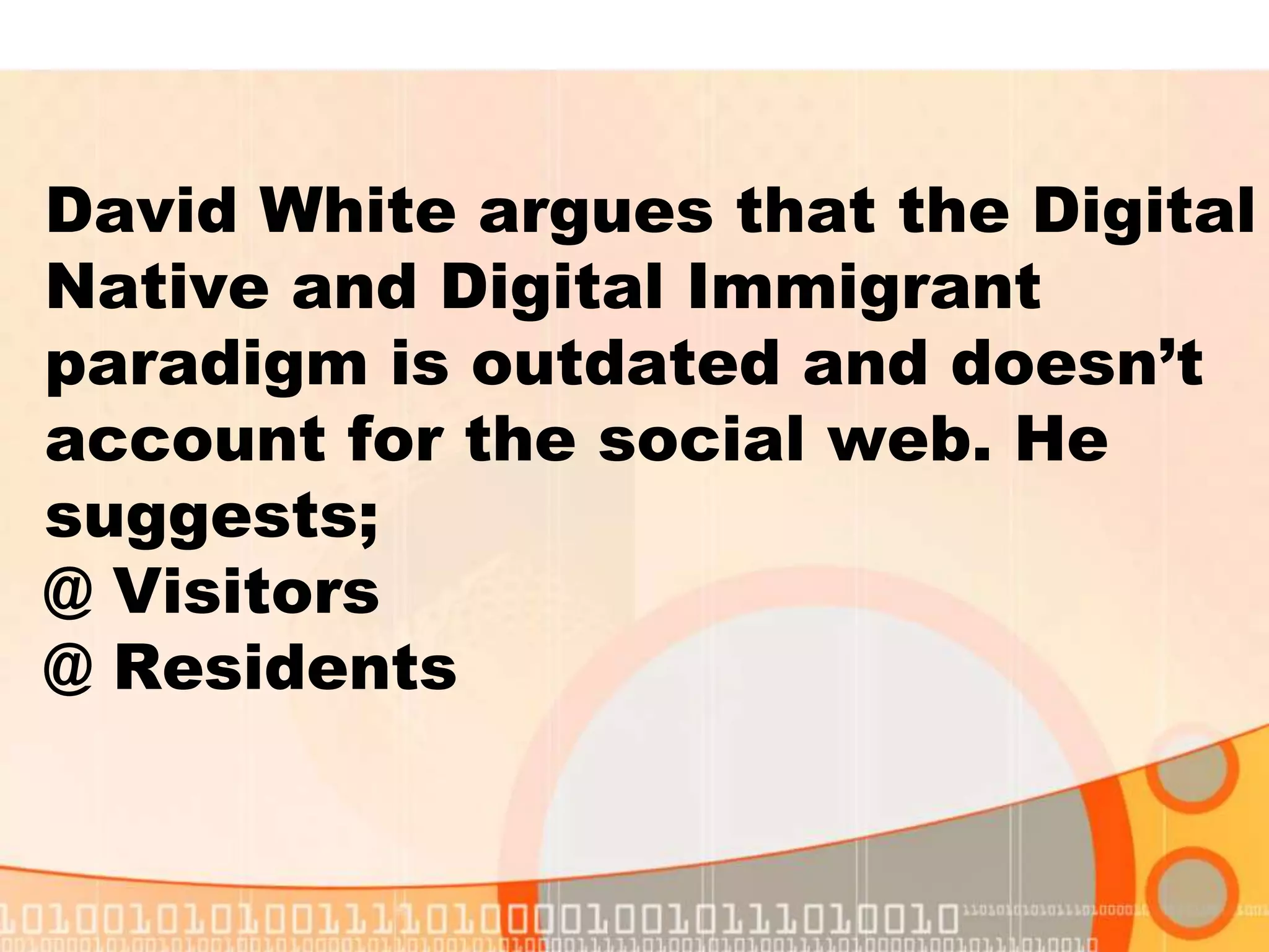 David White argues that the Digital
Native and Digital Immigrant
paradigm is outdated and doesn’t
account for the social web. He
suggests;
@ Visitors
@ Residents
 