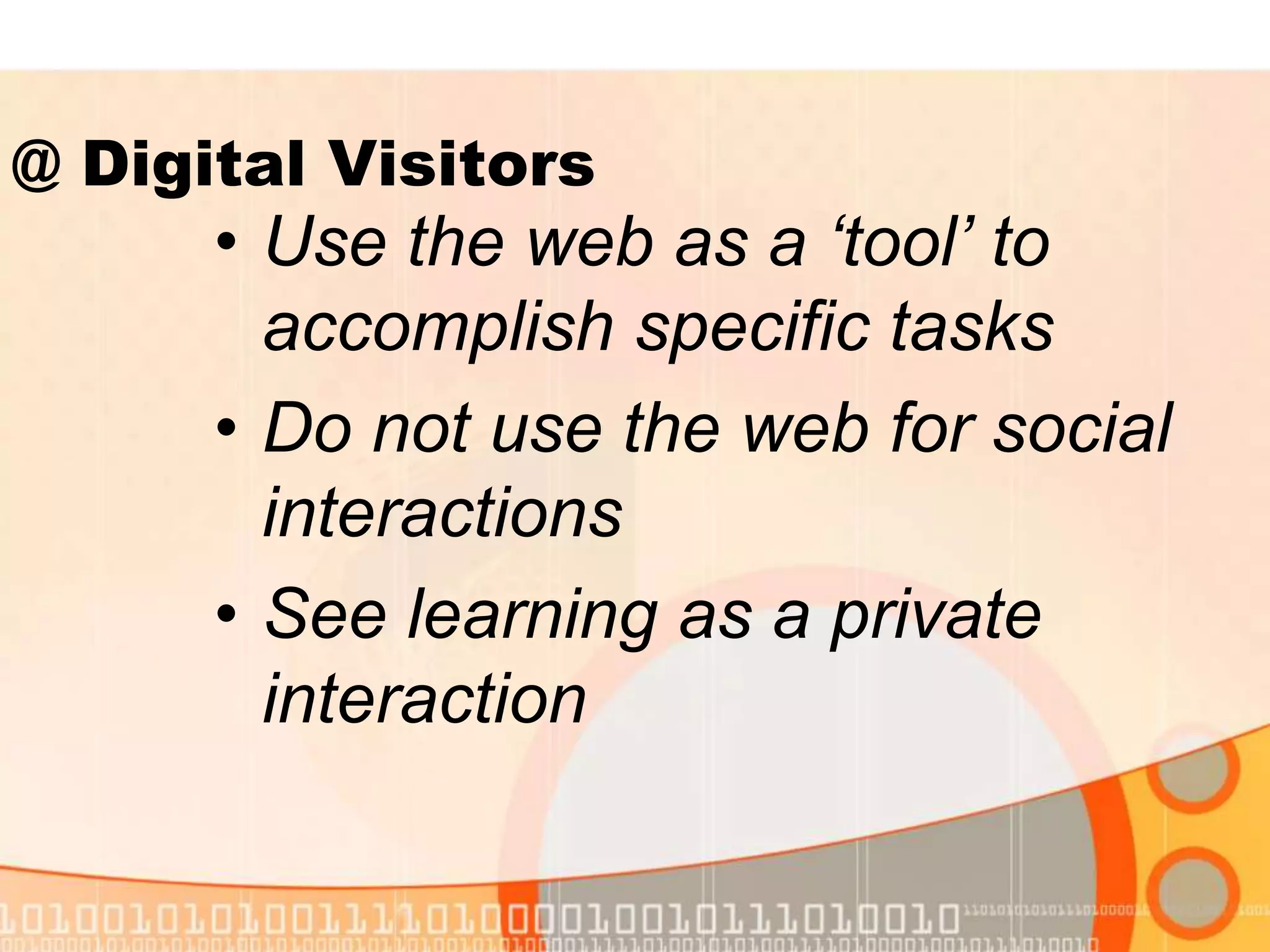 • Use the web as a ‘tool’ to
accomplish specific tasks
• Do not use the web for social
interactions
• See learning as a private
interaction
@ Digital Visitors
 