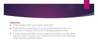Applications :-
 Simple bandpass filtering and speech generation.
 Modal synthesis involves the use of second-order digital resonators to
sounds with a relatively small number of decaying resonant modes.
 A ``bank'' of resonance filters can be combined in parallel to simulate all the
resonant modes of a system. Each resonator should have its own amplitude,
center frequency, and rate of decay.
 