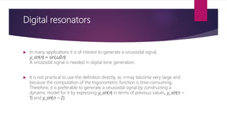 Digital resonators
 In many applications it is of interest to generate a sinusoidal signal,
y_sin(n) = sin(ω0n).
A sinusoidal signal is needed in digital tone generation.
 It is not practical to use the definition directly, as n may become very large and
because the computation of the trigonometric function is time-consuming.
Therefore, it is preferable to generate a sinusoidal signal by constructing a
dynamic model for it by expressing y_sin(n) in terms of previous values, y_sin(n −
1) and y_sin(n − 2).
 