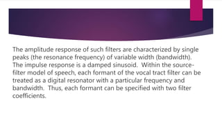 The amplitude response of such filters are characterized by single
peaks (the resonance frequency) of variable width (bandwidth).
The impulse response is a damped sinusoid. Within the source-
filter model of speech, each formant of the vocal tract filter can be
treated as a digital resonator with a particular frequency and
bandwidth. Thus, each formant can be specified with two filter
coefficients.
 