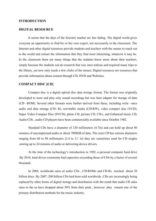 INTRODUCTION
DIGITAL RESOURCE
It seems that the days of the Socratic teacher are fast fading. The digital world gives
everyone an opportunity to find his or her own expert, not necessarily in the classroom. The
Internet and other digital resources provide students and teachers with the means to reach out
to the world and extract the information that they find most interesting, whatever it may be.
In the classroom there are many things that the students know more about their teachers,
simply because the students can do research that was once tedious and required many trips to
the library, yet now only needs a few clicks of the mouse. Digital resources are resources that
provide information about content through CD, DVD and Websites.
COMPACT DISC [CD]
Compact disc is a digital optical disc data storage format. The format was originally
developed to store and play only sound recordings but was later adapter for storage of data
(CD –ROM). Several other formats were further derived from these, including write –once
audio and data storage (CD- R), rewritable media (CD-RW), video compact disc (VCD),
Super Video Compact Disc (SVCD), photo CD, picture CD, CD-i, and Enhanced music CD,
Audio CDs , audio CD players have been commercially available since October 1982.
Standard CDs have a diameter of 120 millimeters (4.7in) and can hold up about 80
minutes of uncompressed audio or about 700MiB of data .The mini CD has various diameters
ranging from 60 to 80 millimeters (2.4 to 3.1 in) they are sometimes used for CD singles
,storing up to 24 minutes of audio or delivering device drivers.
At the time of the technology’s introduction in 1982, a personal computer hard drive
.By 2010, hard drives commonly had capacities exceeding those of CDs by a factor of several
thousand.
In 2004, worldwide sales of audio CDs , CD-ROMs and CD-Rs reached about 30
billion discs .By 2007 ,200 billion CDs had been sold worldwide .CDs are increasingly being
replaced by other forms of digital storage and distribution with the result that audio CD sales
rates in the us have dropped about 50% from their peak , however ,they remain one of the
primary distribution methods for the music industry.
 