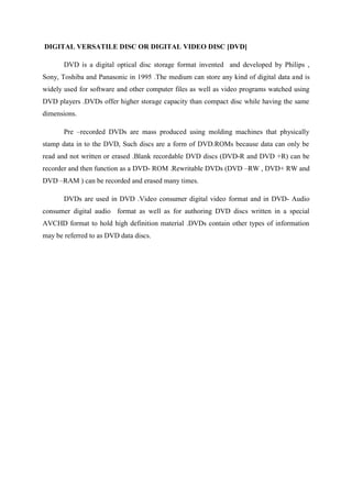 DIGITAL VERSATILE DISC OR DIGITAL VIDEO DISC [DVD]
DVD is a digital optical disc storage format invented and developed by Philips ,
Sony, Toshiba and Panasonic in 1995 .The medium can store any kind of digital data and is
widely used for software and other computer files as well as video programs watched using
DVD players .DVDs offer higher storage capacity than compact disc while having the same
dimensions.
Pre –recorded DVDs are mass produced using molding machines that physically
stamp data in to the DVD, Such discs are a form of DVD.ROMs because data can only be
read and not written or erased .Blank recordable DVD discs (DVD-R and DVD +R) can be
recorder and then function as a DVD- ROM .Rewritable DVDs (DVD –RW , DVD+ RW and
DVD –RAM ) can be recorded and erased many times.
DVDs are used in DVD .Video consumer digital video format and in DVD- Audio
consumer digital audio format as well as for authoring DVD discs written in a special
AVCHD format to hold high definition material .DVDs contain other types of information
may be referred to as DVD data discs.
 