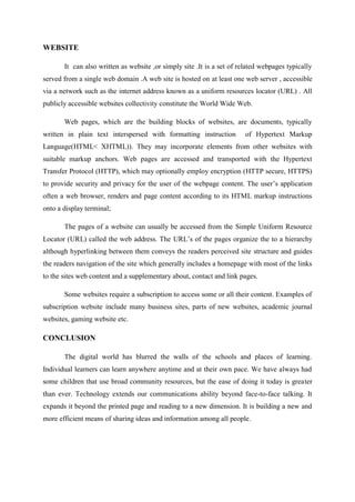 WEBSITE
It can also written as website ,or simply site .It is a set of related webpages typically
served from a single web domain .A web site is hosted on at least one web server , accessible
via a network such as the internet address known as a uniform resources locator (URL) . All
publicly accessible websites collectivity constitute the World Wide Web.
Web pages, which are the building blocks of websites, are documents, typically
written in plain text interspersed with formatting instruction of Hypertext Markup
Language(HTML< XHTML)). They may incorporate elements from other websites with
suitable markup anchors. Web pages are accessed and transported with the Hypertext
Transfer Protocol (HTTP), which may optionally employ encryption (HTTP secure, HTTPS)
to provide security and privacy for the user of the webpage content. The user’s application
often a web browser, renders and page content according to its HTML markup instructions
onto a display terminal;
The pages of a website can usually be accessed from the Simple Uniform Resource
Locator (URL) called the web address. The URL’s of the pages organize the to a hierarchy
although hyperlinking between them conveys the readers perceived site structure and guides
the readers navigation of the site which generally includes a homepage with most of the links
to the sites web content and a supplementary about, contact and link pages.
Some websites require a subscription to access some or all their content. Examples of
subscription website include many business sites, parts of new websites, academic journal
websites, gaming website etc.
CONCLUSION
The digital world has blurred the walls of the schools and places of learning.
Individual learners can learn anywhere anytime and at their own pace. We have always had
some children that use broad community resources, but the ease of doing it today is greater
than ever. Technology extends our communications ability beyond face-to-face talking. It
expands it beyond the printed page and reading to a new dimension. It is building a new and
more efficient means of sharing ideas and information among all people.
 