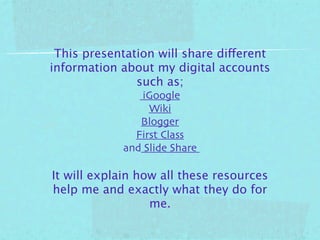 This presentation will share different
information about my digital accounts
               such as;
                iGoogle
                 Wiki
               Blogger
              First Class
            and Slide Share

It will explain how all these resources
help me and exactly what they do for
                  me.
 