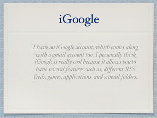 iGoogle

I have an iGoogle account, which comes along
 with a gmail account too. I persona"y think
 iGoogle is rea"y cool because it a"ows you to
  have several features such as; diﬀerent RSS
feeds, games, applications and several folders.
 