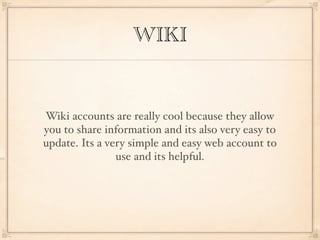 WIKI


Wiki accounts are really cool because they allow
you to share information and its also very easy to
update. Its a very simple and easy web account to
                use and its helpful.
 