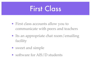 First Class
• First class accounts allow you to
  communicate with peers and teachers
• Its an appropriate chat room/emailing
  facility
• sweet and simple
• software for AIS/D students
 