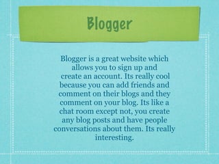 Blogger

  Blogger is a great website which
     allows you to sign up and
  create an account. Its really cool
  because you can add friends and
 comment on their blogs and they
  comment on your blog. Its like a
  chat room except not, you create
   any blog posts and have people
conversations about them. Its really
             interesting.
 