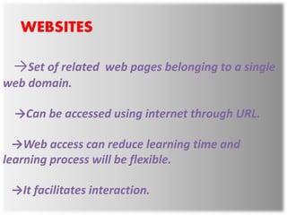 WEBSITES
→Set of related web pages belonging to a single
web domain.
→Can be accessed using internet through URL.
→Web access can reduce learning time and
learning process will be flexible.
→It facilitates interaction.
 