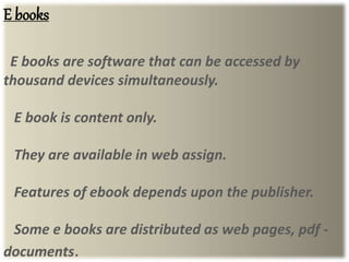 E books
E books are software that can be accessed by
thousand devices simultaneously.
E book is content only.
They are available in web assign.
Features of ebook depends upon the publisher.
Some e books are distributed as web pages, pdf -
documents.
 