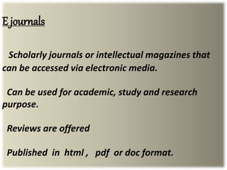 E journals
Scholarly journals or intellectual magazines that
can be accessed via electronic media.
Can be used for academic, study and research
purpose.
Reviews are offered
Published in html , pdf or doc format.
 