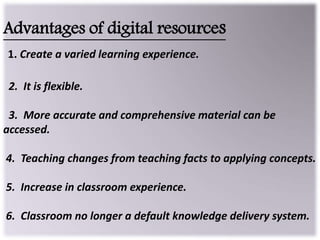 Advantages of digital resources
1. Create a varied learning experience.
2. It is flexible.
3. More accurate and comprehensive material can be
accessed.
4. Teaching changes from teaching facts to applying concepts.
5. Increase in classroom experience.
6. Classroom no longer a default knowledge delivery system.
 