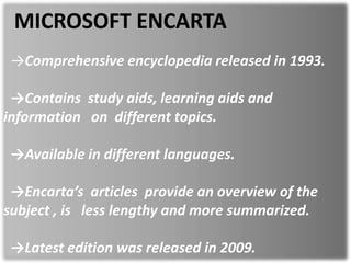 MICROSOFT ENCARTA
→Comprehensive encyclopedia released in 1993.
→Contains study aids, learning aids and
information on different topics.
→Available in different languages.
→Encarta’s articles provide an overview of the
subject , is less lengthy and more summarized.
→Latest edition was released in 2009.
 
