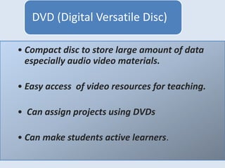 • Compact disc to store large amount of data
especially audio video materials.
• Easy access of video resources for teaching.
• Can assign projects using DVDs
• Can make students active learners.
DVD (Digital Versatile Disc)
 