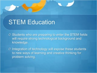 STEM Education
Students who are preparing to enter the STEM fields
will require strong technological background and
knowledge.
Integration of technology will expose these students
to new ways of learning and creative thinking for
problem solving.
 