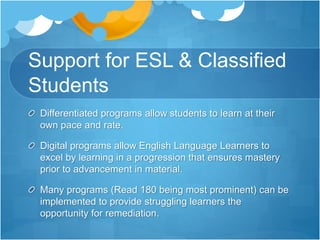 Support for ESL & Classified
Students
Differentiated programs allow students to learn at their
own pace and rate.
Digital programs allow English Language Learners to
excel by learning in a progression that ensures mastery
prior to advancement in material.
Many programs (Read 180 being most prominent) can be
implemented to provide struggling learners the
opportunity for remediation.
 