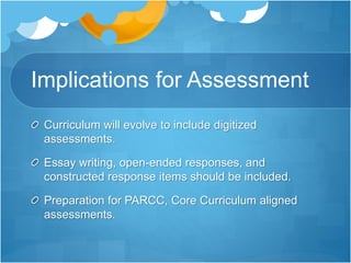 Implications for Assessment
Curriculum will evolve to include digitized
assessments.
Essay writing, open-ended responses, and
constructed response items should be included.
Preparation for PARCC, Core Curriculum aligned
assessments.
 