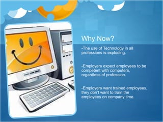 Why Now?
-The use of Technology in all
professions is exploding.
-Employers expect employees to be
competent with computers,
regardless of profession.
-Employers want trained employees,
they don’t want to train the
employees on company time.
 