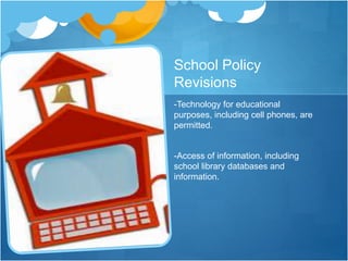 School Policy
Revisions
-Technology for educational
purposes, including cell phones, are
permitted.
-Access of information, including
school library databases and
information.
 