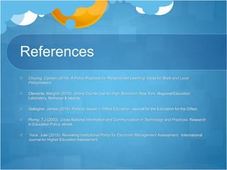 References
Chuong, Carolyn (2014). A Policy Playbook for Personalized Learning. Ideas for State and Local
Policymakers.
Clements, Margret (2015). Online Course Use for High Schools in New York. Regional Education
Laboratory, Notheast & Islands.
Gallagher, James (2015). Political Issues in Gifted Education. Journal for the Education for the Gifted.
Plomp, T.J (2003). Cross National Information and Communication in Technology and Practices. Research
in Education Policy. ebook.
Voce, Julie (2015). Reviewing Institutional Policy for Electronic Management Assessment. International
Journal for Higher Education Assessment.
 