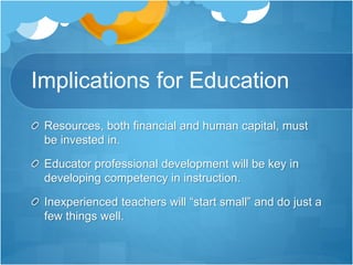 Implications for Education
Resources, both financial and human capital, must
be invested in.
Educator professional development will be key in
developing competency in instruction.
Inexperienced teachers will “start small” and do just a
few things well.
 