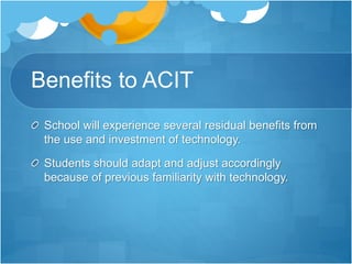 Benefits to ACIT
School will experience several residual benefits from
the use and investment of technology.
Students should adapt and adjust accordingly
because of previous familiarity with technology.
 