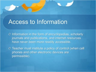 Access to Information
Information in the form of encyclopedias, scholarly
journals and publications, and internet resources
have never been more readily accessible.
Teacher must institute a policy of control (when cell
phones and other electronic devices are
permissible).
 