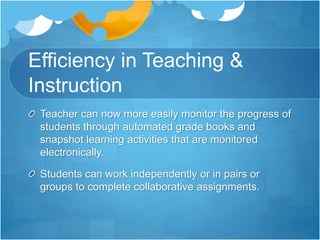 Efficiency in Teaching &
Instruction
Teacher can now more easily monitor the progress of
students through automated grade books and
snapshot learning activities that are monitored
electronically.
Students can work independently or in pairs or
groups to complete collaborative assignments.
 