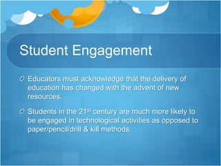 Student Engagement
Educators must acknowledge that the delivery of
education has changed with the advent of new
resources.
Students in the 21st century are much more likely to
be engaged in technological activities as opposed to
paper/pencil/drill & kill methods.
 