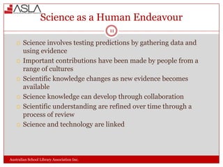 Science as a Human Endeavour
11











Science involves testing predictions by gathering data and
using evidence
Important contributions have been made by people from a
range of cultures
Scientific knowledge changes as new evidence becomes
available
Science knowledge can develop through collaboration
Scientific understanding are refined over time through a
process of review
Science and technology are linked

Australian School Library Association Inc.

 