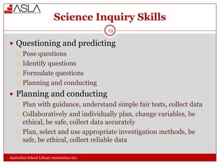 Science Inquiry Skills
13

 Questioning and predicting
 Pose questions
 Identify questions
 Formulate questions
 Planning and conducting
 Planning and conducting
 Plan with guidance, understand simple fair tests, collect data
 Collaboratively and individually plan, change variables, be
ethical, be safe, collect data accurately
 Plan, select and use appropriate investigation methods, be
safe, be ethical, collect reliable data
Australian School Library Association Inc.

 