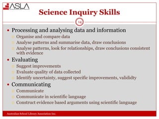 Science Inquiry Skills
14

 Processing and analysing data and information





Organise and compare data
Analyse patterns and summarise data, draw conclusions
Analyse patterns, look for relationships, draw conclusions consistent
with evidence

 Evaluating




Suggest improvements
Evaluate quality of data collected
Identify uncertainty, suggest specific improvements, valididty

 Communicating





Communicate
Communicate in scientific language
Construct evidence based arguments using scientific language

Australian School Library Association Inc.

 