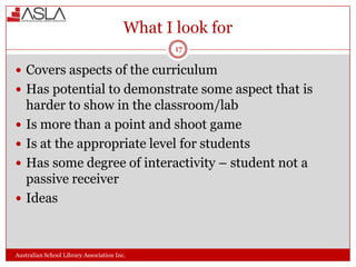 What I look for
17

 Covers aspects of the curriculum
 Has potential to demonstrate some aspect that is





harder to show in the classroom/lab
Is more than a point and shoot game
Is at the appropriate level for students
Has some degree of interactivity – student not a
passive receiver
Ideas

Australian School Library Association Inc.

 