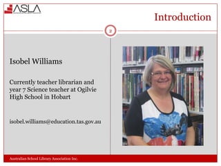 Introduction
2

Isobel Williams
Currently teacher librarian and
year 7 Science teacher at Ogilvie
High School in Hobart

isobel.williams@education.tas.gov.au

Australian School Library Association Inc.

 