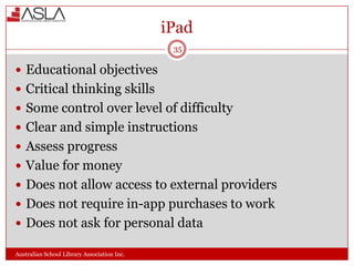 iPad
35

 Educational objectives
 Critical thinking skills
 Some control over level of difficulty
 Clear and simple instructions
 Assess progress
 Value for money
 Does not allow access to external providers
 Does not require in-app purchases to work
 Does not ask for personal data
Australian School Library Association Inc.

 