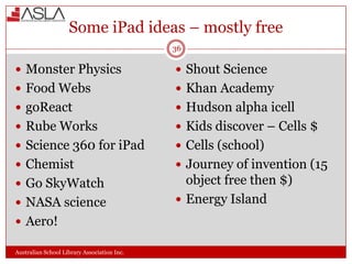 Some iPad ideas – mostly free
36

 Monster Physics

 Shout Science

 Food Webs

 Khan Academy

 goReact

 Hudson alpha icell

 Rube Works

 Kids discover – Cells $

 Science 360 for iPad

 Cells (school)

 Chemist

 Journey of invention (15

 Go SkyWatch

object free then $)
 Energy Island

 NASA science
 Aero!
Australian School Library Association Inc.

 