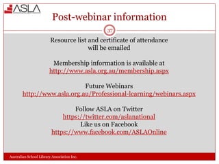 Post-webinar information
37

Resource list and certificate of attendance
will be emailed
Membership information is available at
http://www.asla.org.au/membership.aspx
Future Webinars
http://www.asla.org.au/Professional-learning/webinars.aspx
Follow ASLA on Twitter
https://twitter.com/aslanational
Like us on Facebook
https://www.facebook.com/ASLAOnline

Australian School Library Association Inc.

 