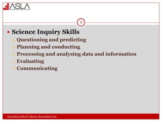 6

 Science Inquiry Skills
 Questioning and predicting
 Planning and conducting
 Processing and analysing data and information
 Evaluating
 Communicating

Australian School Library Association Inc.

 