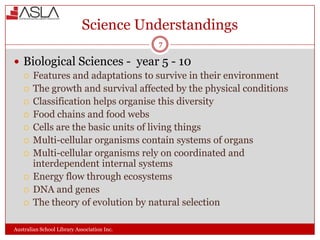 Science Understandings
7

 Biological Sciences - year 5 - 10
 Features and adaptations to survive in their environment
 The growth and survival affected by the physical conditions
 Classification helps organise this diversity
 Food chains and food webs
 Cells are the basic units of living things
 Multi-cellular organisms contain systems of organs
 Multi-cellular organisms rely on coordinated and
interdependent internal systems
 Energy flow through ecosystems
 DNA and genes
 The theory of evolution by natural selection
Australian School Library Association Inc.

 