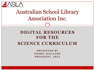Australian School Library
Association Inc.
DIGITAL RESOURCES
FOR THE
SCIENCE CURRICULUM
PRESENTED BY
ISOBEL WILLIAMS
PRESIDENT, ASLA

 