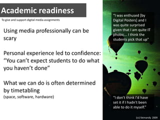 Academic readiness“I was enthused [by Digital Posters] and I was quite surprised given that I am quite IT phobic... I think the students pick that up”To give and support digital media assignmentsUsing media professionally can be scaryPersonal experience led to confidence:“You can’t expect students to do what you haven’t done”What we can do is often determined by timetabling(space, software, hardware)“I don't think I'd have set it if I hadn't been able to do it myself.”(cc) fatmandy  2009
