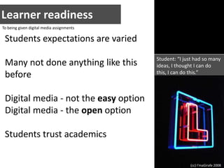 Learner readinessTo being given digital media assignmentsStudents expectations are variedMany not done anything like this beforeDigital media - not the easy optionDigital media - the open optionStudents trust academicsStudent: “I just had so many ideas, I thought I can do this, I can do this.”(cc) I’maGirafe 2008