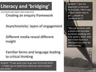 Literacy and ‘bridging’Student: “I put my diagnostic screencast on YouTube, I felt it was a much easier way to get ... people to comment on it.”Learning through digital media assignmentsCreating an enquiry frameworkAsynchronisity: layers of engagementDifferent media reveal different insightFamiliar forms and language leading to critical thinking“We just sat there with a phone and recorded ourselves speaking into it for quite a while, then we'd listen back to it and figure out what we were missing.”Student: “It was quite easy to go over [6 minute limit] …it helps you to really focus what you were trying to put across.”(cc) akshay_pulipaka 2008