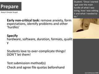 Student: “Once I started I got over the main hurdle of what I was doing, how I was editing it and what I needed to do.”PrepareKeep It Simple StupidEarly non-critical task: remove anxiety, form expectations, identify problems and other ‘hurdles'Specify hardware, software, duration, formats, qualityStudents love to over-complicate things! DON’T let them!Test submission method(s)Check and agree file quotas beforehand(cc) Catharuna 2008